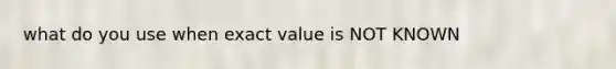 what do you use when exact value is NOT KNOWN