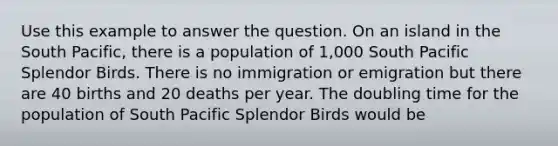 Use this example to answer the question. On an island in the South Pacific, there is a population of 1,000 South Pacific Splendor Birds. There is no immigration or emigration but there are 40 births and 20 deaths per year. The doubling time for the population of South Pacific Splendor Birds would be