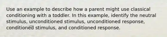 Use an example to describe how a parent might use classical conditioning with a toddler. In this example, identify the neutral stimulus, unconditioned stimulus, unconditioned response, conditioned stimulus, and conditioned response.