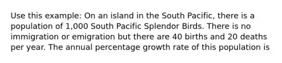 Use this example: On an island in the South Pacific, there is a population of 1,000 South Pacific Splendor Birds. There is no immigration or emigration but there are 40 births and 20 deaths per year. The annual percentage growth rate of this population is