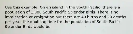 Use this example: On an island in the South Pacific, there is a population of 1,000 South Pacific Splendor Birds. There is no immigration or emigration but there are 40 births and 20 deaths per year. the doubling time for the population of South Pacific Splendor Birds would be