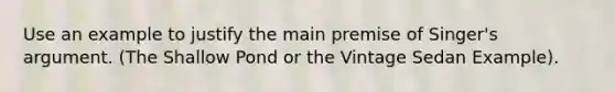 Use an example to justify the main premise of Singer's argument. (The Shallow Pond or the Vintage Sedan Example).