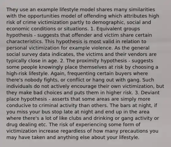 They use an example lifestyle model shares many similarities with the opportunities model of offending which attributes high risk of crime victimization partly to demographic, social and economic conditions or situations. 1. Equivalent groups hypothesis - suggests that offender and victim share certain characteristics. This hypothesis is most valid in relation to personal victimization for example violence. As the general social survey data indicates, the victims and their vendors are typically close in age. 2. The proximity hypothesis - suggests some people knowingly place themselves at risk by choosing a high-risk lifestyle. Again, frequenting certain buyers where there's nobody fights, or conflict or hang out with gang. Such individuals do not actively encourage their own victimization, but they make bad choices and puts them in higher risk. 3. Deviant place hypothesis - asserts that some areas are simply more conducive to criminal activity than others. The bars at night, if you miss your bus stop late at night and end up in the area where there's a lot of like clubs and drinking or gang activity or drug dealing etc. The risk of experiencing some form of victimization increase regardless of how many precautions you may have taken and anything else about your lifestyle.