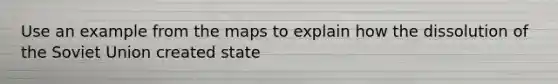 Use an example from the maps to explain how the dissolution of the Soviet Union created state