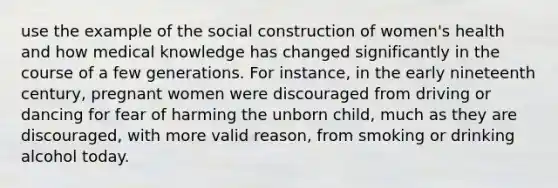 use the example of the social construction of women's health and how medical knowledge has changed significantly in the course of a few generations. For instance, in the early nineteenth century, pregnant women were discouraged from driving or dancing for fear of harming the unborn child, much as they are discouraged, with more valid reason, from smoking or drinking alcohol today.