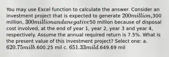 You may use Excel function to calculate the answer. Consider an investment project that is expected to generate 200 million,300 million, 300 million and a negative50 million because of disposal cost involved, at the end of year 1, year 2, year 3 and year 4, respectively. Assume the annual required return is 7.5%. What is the present value of this investment project? Select one: a. 620.75 mil b.600.25 mil c. 651.33 mil d.649.69 mil