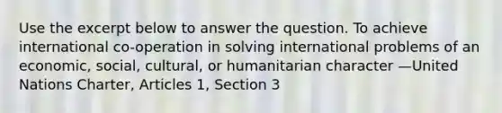 Use the excerpt below to answer the question. To achieve international co-operation in solving international problems of an economic, social, cultural, or humanitarian character —United Nations Charter, Articles 1, Section 3