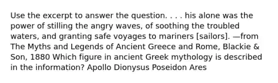 Use the excerpt to answer the question. . . . his alone was the power of stilling the angry waves, of soothing the troubled waters, and granting safe voyages to mariners [sailors]. —from The Myths and Legends of Ancient Greece and Rome, Blackie & Son, 1880 Which figure in ancient Greek mythology is described in the information? Apollo Dionysus Poseidon Ares