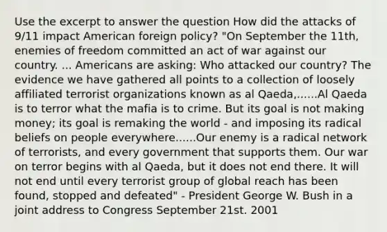 Use the excerpt to answer the question How did the attacks of 9/11 impact American foreign policy? "On September the 11th, enemies of freedom committed an act of war against our country. ... Americans are asking: Who attacked our country? The evidence we have gathered all points to a collection of loosely affiliated terrorist organizations known as al Qaeda,......Al Qaeda is to terror what the mafia is to crime. But its goal is not making money; its goal is remaking the world - and imposing its radical beliefs on people everywhere......Our enemy is a radical network of terrorists, and every government that supports them. Our war on terror begins with al Qaeda, but it does not end there. It will not end until every terrorist group of global reach has been found, stopped and defeated" - President George W. Bush in a joint address to Congress September 21st. 2001