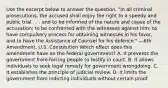 Use the excerpt below to answer the question. "In all criminal prosecutions, the accused shall enjoy the right to a speedy and public trial . . . and to be informed of the nature and cause of the accusation; to be confronted with the witnesses against him; to have compulsory process for obtaining witnesses in his favor, and to have the Assistance of Counsel for his defence." —6th Amendment, U.S. Constitution Which effect does this amendment have on the federal government? A. It prevents the government from forcing people to testify in court. B. It allows individuals to seek legal remedy for government wrongdoing. C. It establishes the principle of judicial review. D. It limits the government from indicting individuals without certain proof.