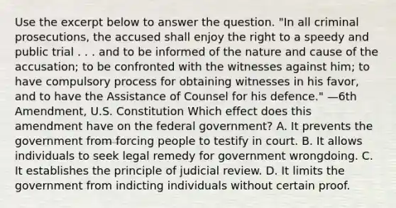 Use the excerpt below to answer the question. "In all criminal prosecutions, the accused shall enjoy the right to a speedy and public trial . . . and to be informed of the nature and cause of the accusation; to be confronted with the witnesses against him; to have compulsory process for obtaining witnesses in his favor, and to have the Assistance of Counsel for his defence." —6th Amendment, U.S. Constitution Which effect does this amendment have on the federal government? A. It prevents the government from forcing people to testify in court. B. It allows individuals to seek legal remedy for government wrongdoing. C. It establishes the principle of judicial review. D. It limits the government from indicting individuals without certain proof.