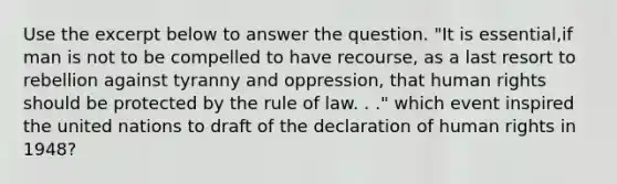 Use the excerpt below to answer the question. "It is essential,if man is not to be compelled to have recourse, as a last resort to rebellion against tyranny and oppression, that human rights should be protected by the rule of law. . ." which event inspired the united nations to draft of the declaration of human rights in 1948?