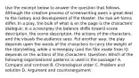 Use the excerpt below to answer the question that follows. Although the creative process of screenwriting owes a great deal to the history and development of the theater, the two art forms differ. In a play, the bulk of what is on the page is the characters' dialogue; in a screenplay the balance shifts toward scene description, the scene description, the actions of the characters, and the visuals the audience sees. Put another way, the play depends upon the words of the characters to carry the weight of the storytelling, while a screenplay (and the film made from it) depends on the actions of the characters. Question: Which of the following organizational patterns is used in the passage? A. Compare and contrast B. Chronological order C. Problem and solution D. Argument and counterargument