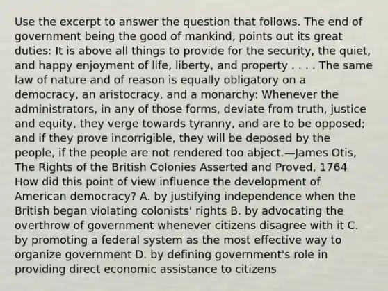 Use the excerpt to answer the question that follows. The end of government being the good of mankind, points out its great duties: It is above all things to provide for the security, the quiet, and happy enjoyment of life, liberty, and property . . . . The same law of nature and of reason is equally obligatory on a democracy, an aristocracy, and a monarchy: Whenever the administrators, in any of those forms, deviate from truth, justice and equity, they verge towards tyranny, and are to be opposed; and if they prove incorrigible, they will be deposed by the people, if the people are not rendered too abject.—James Otis, The Rights of the British Colonies Asserted and Proved, 1764 How did this point of view influence the development of American democracy? A. by justifying independence when the British began violating colonists' rights B. by advocating the overthrow of government whenever citizens disagree with it C. by promoting a federal system as the most effective way to organize government D. by defining government's role in providing direct economic assistance to citizens