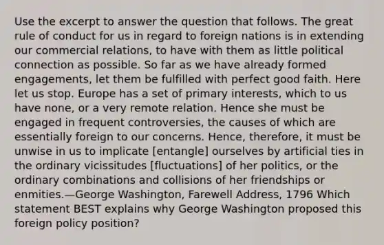 Use the excerpt to answer the question that follows. The great rule of conduct for us in regard to foreign nations is in extending our commercial relations, to have with them as little political connection as possible. So far as we have already formed engagements, let them be fulfilled with perfect good faith. Here let us stop. Europe has a set of primary interests, which to us have none, or a very remote relation. Hence she must be engaged in frequent controversies, the causes of which are essentially foreign to our concerns. Hence, therefore, it must be unwise in us to implicate [entangle] ourselves by artificial ties in the ordinary vicissitudes [fluctuations] of her politics, or the ordinary combinations and collisions of her friendships or enmities.—George Washington, Farewell Address, 1796 Which statement BEST explains why George Washington proposed this foreign policy position?