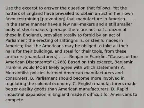 Use the excerpt to answer the question that follows. Yet the hatters of England have prevailed to obtain an act in their own favor restraining [preventing] that manufacture in America . . . . In the same manner have a few nail-makers and a still smaller body of steel-makers (perhaps there are not half a dozen of these in England), prevailed totally to forbid by an act of Parliament the erecting of slittingmills, or steelfurnaces in America; that the Americans may be obliged to take all their nails for their buildings, and steel for their tools, from these artificers [manufacturers] . . .—Benjamin Franklin, "Causes of the American Discontents" (1768) Based on this excerpt, Benjamin Franklin would MOST likely agree with which statement? A. Mercantilist policies harmed American manufacturers and consumers. B. Parliament should become more involved in regulating the colonial economy. C. English manufacturers made better quality goods than American manufacturers. D. Rapid industrial expansion in England made it difficult for Americans to compete.