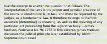 Use the excerpt to answer the question that follows. The interpretation of the laws is the proper and peculiar province of the courts. A constitution is, in fact, and must be regarded by the judges, as a fundamental law. It therefore belongs to them to ascertain [determine] its meaning, as well as the meaning of any particular act proceeding from the legislative body. —James Madison, Federalist No.78, 1788 In this excerpt, James Madison discusses the judicial principle later established by which Supreme Court case?