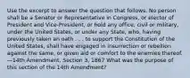 Use the excerpt to answer the question that follows. No person shall be a Senator or Representative in Congress, or elector of President and Vice-President, or hold any office, civil or military, under the United States, or under any State, who, having previously taken an oath . . . to support the Constitution of the United States, shall have engaged in insurrection or rebellion against the same, or given aid or comfort to the enemies thereof. —14th Amendment, Section 3, 1867 What was the purpose of this section of the 14th Amendment?