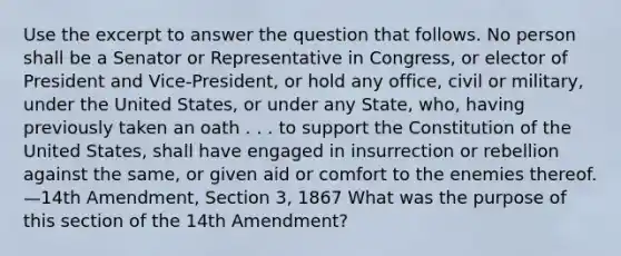 Use the excerpt to answer the question that follows. No person shall be a Senator or Representative in Congress, or elector of President and Vice-President, or hold any office, civil or military, under the United States, or under any State, who, having previously taken an oath . . . to support the Constitution of the United States, shall have engaged in insurrection or rebellion against the same, or given aid or comfort to the enemies thereof. —14th Amendment, Section 3, 1867 What was the purpose of this section of the 14th Amendment?