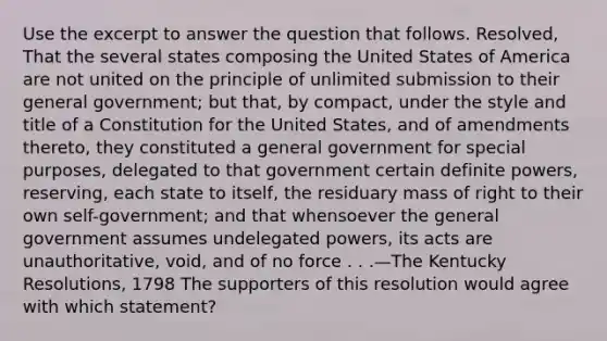 Use the excerpt to answer the question that follows. Resolved, That the several states composing the United States of America are not united on the principle of unlimited submission to their general government; but that, by compact, under the style and title of a Constitution for the United States, and of amendments thereto, they constituted a general government for special purposes, delegated to that government certain definite powers, reserving, each state to itself, the residuary mass of right to their own self-government; and that whensoever the general government assumes undelegated powers, its acts are unauthoritative, void, and of no force . . .—The Kentucky Resolutions, 1798 The supporters of this resolution would agree with which statement?