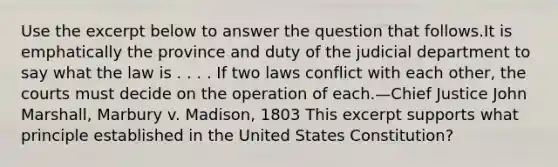 Use the excerpt below to answer the question that follows.It is emphatically the province and duty of the judicial department to say what the law is . . . . If two laws conflict with each other, the courts must decide on the operation of each.—Chief Justice John Marshall, Marbury v. Madison, 1803 This excerpt supports what principle established in the United States Constitution?