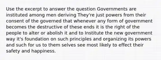 Use the excerpt to answer the question Governments are instituted among men deriving They're just powers from their consent of the governed that whenever any form of government becomes the destructive of these ends it is the right of the people to alter or abolish it and to Institute the new government way it's foundation on such principles and organizing its powers and such for us to them selves see most likely to effect their safety and happiness.