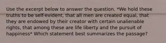 Use the excerpt below to answer the question. *We hold these truths to be self-evident, that all men are created equal, that they are endowed by their creator with certain unalienable rights, that among these are life liberty and the pursuit of happiness* Which statement best summarizes the passage?