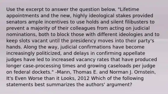 Use the excerpt to answer the question below. "Lifetime appointments and the new, highly ideological stakes provided senators ample incentives to use holds and silent filibusters to prevent a majority of their colleagues from acting on judicial nominations, both to block those with different ideologies and to keep slots vacant until the presidency moves into their party's hands. Along the way, judicial confirmations have become increasingly politicized, and delays in confirming appellate judges have led to increased vacancy rates that have produced longer case-processing times and growing caseloads per judge on federal dockets." -Mann, Thomas E. and Norman J. Ornstein, It's Even Worse than it Looks, 2012 Which of the following statements best summarizes the authors' argument?