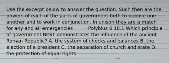 Use the excerpt below to answer the question. Such then are the powers of each of the parts of government both to oppose one another and to work in conjunction. In unison they are a match for any and all emergencies . . . —Polybius 6.18.1 Which principle of government BEST demonstrates the influence of the ancient Roman Republic? A. the system of checks and balances B. the election of a president C. the separation of church and state D. the protection of equal rights