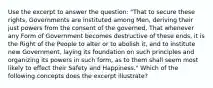 Use the excerpt to answer the question: "That to secure these rights, Governments are instituted among Men, deriving their just powers from the consent of the governed, That whenever any Form of Government becomes destructive of these ends, it is the Right of the People to alter or to abolish it, and to institute new Government, laying its foundation on such principles and organizing its powers in such form, as to them shall seem most likely to effect their Safety and Happiness." Which of the following concepts does the excerpt illustrate?