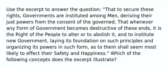 Use the excerpt to answer the question: "That to secure these rights, Governments are instituted among Men, deriving their just powers from the consent of the governed, That whenever any Form of Government becomes destructive of these ends, it is the Right of the People to alter or to abolish it, and to institute new Government, laying its foundation on such principles and organizing its powers in such form, as to them shall seem most likely to effect their Safety and Happiness." Which of the following concepts does the excerpt illustrate?