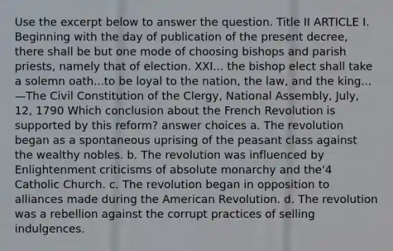 Use the excerpt below to answer the question. Title II ARTICLE I. Beginning with the day of publication of the present decree, there shall be but one mode of choosing bishops and parish priests, namely that of election. XXI... the bishop elect shall take a solemn oath...to be loyal to the nation, the law, and the king... —The Civil Constitution of the Clergy, National Assembly, July, 12, 1790 Which conclusion about the French Revolution is supported by this reform? answer choices a. The revolution began as a spontaneous uprising of the peasant class against the wealthy nobles. b. The revolution was influenced by Enlightenment criticisms of absolute monarchy and the'4 Catholic Church. c. The revolution began in opposition to alliances made during the American Revolution. d. The revolution was a rebellion against the corrupt practices of selling indulgences.