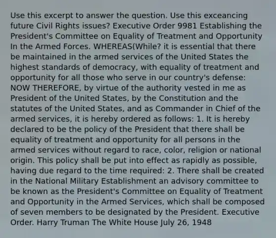 Use this excerpt to answer the question. Use this exceancing future Civil Rights issues? Executive Order 9981 Establishing the President's Committee on Equality of Treatment and Opportunity In the Armed Forces. WHEREAS(While? it is essential that there be maintained in the armed services of the United States the highest standards of democracy, with equality of treatment and opportunity for all those who serve in our country's defense: NOW THEREFORE, by virtue of the authority vested in me as President of the United States, by the Constitution and the statutes of the United States, and as Commander in Chief of the armed services, it is hereby ordered as follows: 1. It is hereby declared to be the policy of the President that there shall be equality of treatment and opportunity for all persons in the armed services without regard to race, color, religion or national origin. This policy shall be put into effect as rapidly as possible, having due regard to the time required: 2. There shall be created in the National Military Establishment an advisory committee to be known as the President's Committee on Equality of Treatment and Opportunity in the Armed Services, which shall be composed of seven members to be designated by the President. Executive Order. Harry Truman The White House July 26, 1948