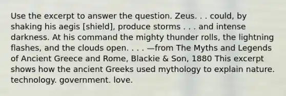 Use the excerpt to answer the question. Zeus. . . could, by shaking his aegis [shield], produce storms . . . and intense darkness. At his command the mighty thunder rolls, the lightning flashes, and the clouds open. . . . —from The Myths and Legends of Ancient Greece and Rome, Blackie & Son, 1880 This excerpt shows how the ancient Greeks used mythology to explain nature. technology. government. love.