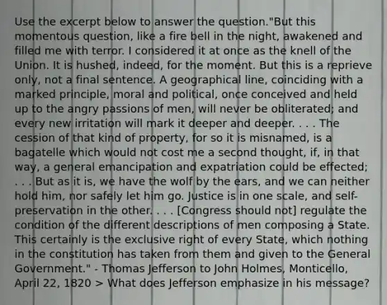 Use the excerpt below to answer the question."But this momentous question, like a fire bell in the night, awakened and filled me with terror. I considered it at once as the knell of the Union. It is hushed, indeed, for the moment. But this is a reprieve only, not a final sentence. A geographical line, coinciding with a marked principle, moral and political, once conceived and held up to the angry passions of men, will never be obliterated; and every new irritation will mark it deeper and deeper. . . . The cession of that kind of property, for so it is misnamed, is a bagatelle which would not cost me a second thought, if, in that way, a general emancipation and expatriation could be effected; . . . But as it is, we have the wolf by the ears, and we can neither hold him, nor safely let him go. Justice is in one scale, and self-preservation in the other. . . . [Congress should not] regulate the condition of the different descriptions of men composing a State. This certainly is the exclusive right of every State, which nothing in the constitution has taken from them and given to the General Government." - Thomas Jefferson to John Holmes, Monticello, April 22, 1820 > What does Jefferson emphasize in his message?