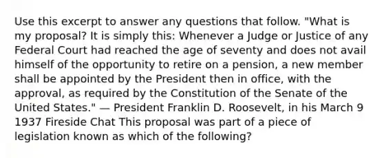 Use this excerpt to answer any questions that follow. "What is my proposal? It is simply this: Whenever a Judge or Justice of any Federal Court had reached the age of seventy and does not avail himself of the opportunity to retire on a pension, a new member shall be appointed by the President then in office, with the approval, as required by the Constitution of the Senate of the United States." — President Franklin D. Roosevelt, in his March 9 1937 Fireside Chat This proposal was part of a piece of legislation known as which of the following?