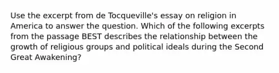 Use the excerpt from de Tocqueville's essay on religion in America to answer the question. Which of the following excerpts from the passage BEST describes the relationship between the growth of religious groups and political ideals during the Second Great Awakening?