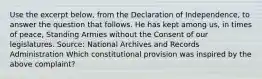 Use the excerpt below, from the Declaration of Independence, to answer the question that follows. He has kept among us, in times of peace, Standing Armies without the Consent of our legislatures. Source: National Archives and Records Administration Which constitutional provision was inspired by the above complaint?