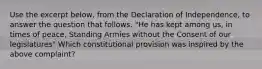 Use the excerpt below, from the Declaration of Independence, to answer the question that follows. "He has kept among us, in times of peace, Standing Armies without the Consent of our legislatures" Which constitutional provision was inspired by the above complaint?