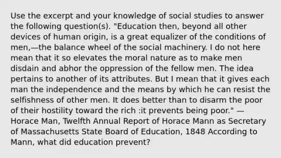 Use the excerpt and your knowledge of social studies to answer the following question(s). "Education then, beyond all other devices of human origin, is a great equalizer of the conditions of men,—the balance wheel of the social machinery. I do not here mean that it so elevates the moral nature as to make men disdain and abhor the oppression of the fellow men. The idea pertains to another of its attributes. But I mean that it gives each man the independence and the means by which he can resist the selfishness of other men. It does better than to disarm the poor of their hostility toward the rich :it prevents being poor." —Horace Man, Twelfth Annual Report of Horace Mann as Secretary of Massachusetts State Board of Education, 1848 According to Mann, what did education prevent?