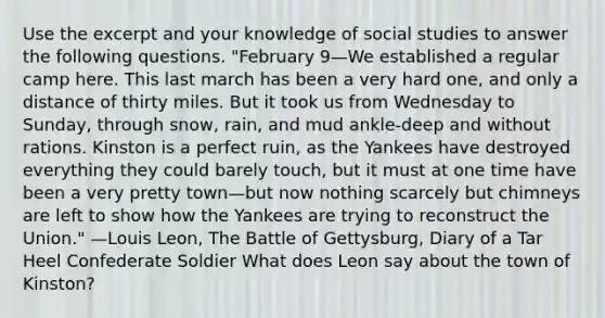 Use the excerpt and your knowledge of social studies to answer the following questions. "February 9—We established a regular camp here. This last march has been a very hard one, and only a distance of thirty miles. But it took us from Wednesday to Sunday, through snow, rain, and mud ankle-deep and without rations. Kinston is a perfect ruin, as the Yankees have destroyed everything they could barely touch, but it must at one time have been a very pretty town—but now nothing scarcely but chimneys are left to show how the Yankees are trying to reconstruct the Union." —Louis Leon, The Battle of Gettysburg, Diary of a Tar Heel Confederate Soldier What does Leon say about the town of Kinston?