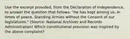 Use the excerpt provided, from the Declaration of Independence, to answer the question that follows: "He has kept among us, in times of peace, Standing Armies without the Consent of our legislatures." (Source: National Archives and Records Administration) Which constitutional provision was inspired by the above complaint?