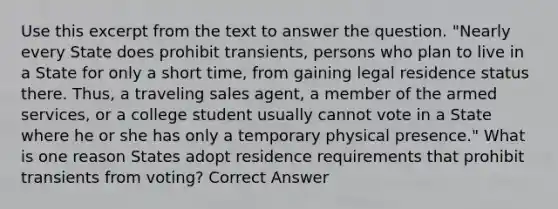 Use this excerpt from the text to answer the question. "Nearly every State does prohibit transients, persons who plan to live in a State for only a short time, from gaining legal residence status there. Thus, a traveling sales agent, a member of the armed services, or a college student usually cannot vote in a State where he or she has only a temporary physical presence." What is one reason States adopt residence requirements that prohibit transients from voting? Correct Answer