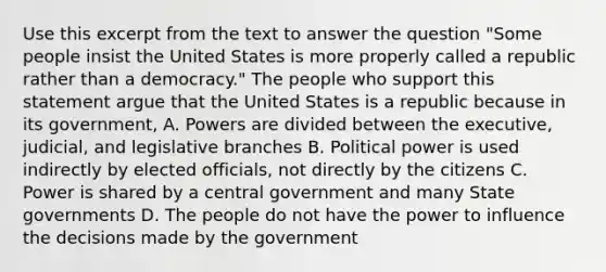 Use this excerpt from the text to answer the question "Some people insist the United States is more properly called a republic rather than a democracy." The people who support this statement argue that the United States is a republic because in its government, A. Powers are divided between the executive, judicial, and legislative branches B. Political power is used indirectly by elected officials, not directly by the citizens C. Power is shared by a central government and many State governments D. The people do not have the power to influence the decisions made by the government