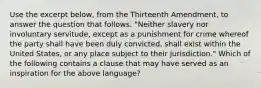 Use the excerpt below, from the Thirteenth Amendment, to answer the question that follows. "Neither slavery nor involuntary servitude, except as a punishment for crime whereof the party shall have been duly convicted, shall exist within the United States, or any place subject to their jurisdiction." Which of the following contains a clause that may have served as an inspiration for the above language?