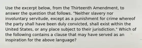 Use the excerpt below, from the Thirteenth Amendment, to answer the question that follows. "Neither slavery nor involuntary servitude, except as a punishment for crime whereof the party shall have been duly convicted, shall exist within the United States, or any place subject to their jurisdiction." Which of the following contains a clause that may have served as an inspiration for the above language?