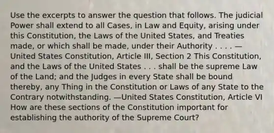 Use the excerpts to answer the question that follows. The judicial Power shall extend to all Cases, in Law and Equity, arising under this Constitution, the Laws of the United States, and Treaties made, or which shall be made, under their Authority . . . . —United States Constitution, Article III, Section 2 This Constitution, and the Laws of the United States . . . shall be the supreme Law of the Land; and the Judges in every State shall be bound thereby, any Thing in the Constitution or Laws of any State to the Contrary notwithstanding. —United States Constitution, Article VI How are these sections of the Constitution important for establishing the authority of the Supreme Court?