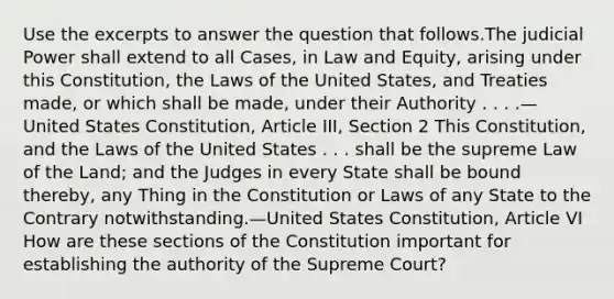 Use the excerpts to answer the question that follows.The judicial Power shall extend to all Cases, in Law and Equity, arising under this Constitution, the Laws of the United States, and Treaties made, or which shall be made, under their Authority . . . .—United States Constitution, Article III, Section 2 This Constitution, and the Laws of the United States . . . shall be the supreme Law of the Land; and the Judges in every State shall be bound thereby, any Thing in the Constitution or Laws of any State to the Contrary notwithstanding.—United States Constitution, Article VI How are these sections of the Constitution important for establishing the authority of the Supreme Court?