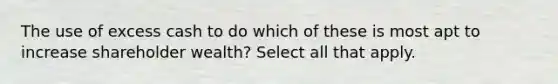 The use of excess cash to do which of these is most apt to increase shareholder wealth? Select all that apply.