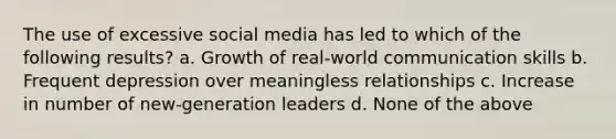 The use of excessive social media has led to which of the following results? a. Growth of real-world communication skills b. Frequent depression over meaningless relationships c. Increase in number of new-generation leaders d. None of the above